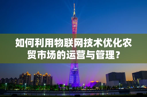 如何利用物联网技术优化农贸市场的运营与管理？