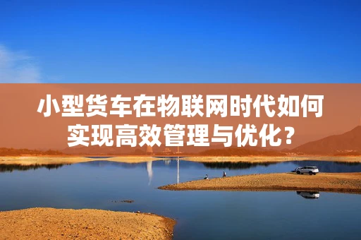 小型货车在物联网时代如何实现高效管理与优化？