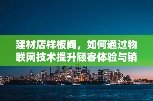 建材店样板间，如何通过物联网技术提升顾客体验与销售转化？