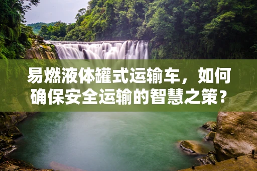 易燃液体罐式运输车，如何确保安全运输的智慧之策？