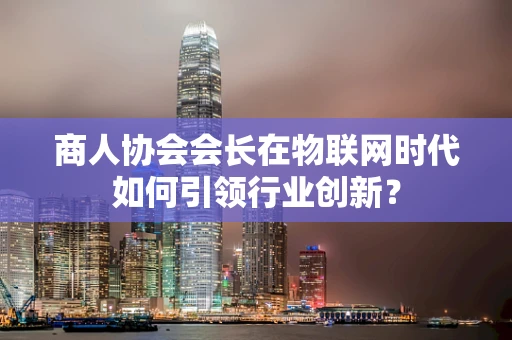 商人协会会长在物联网时代如何引领行业创新？