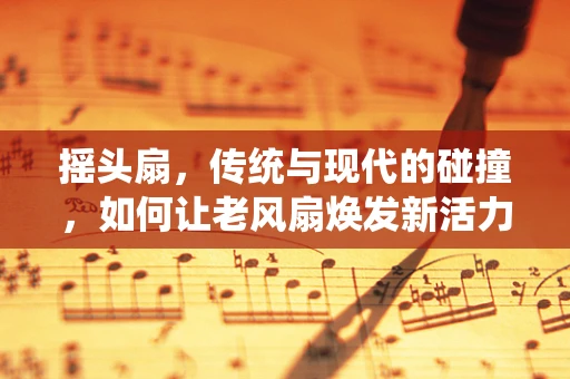 摇头扇，传统与现代的碰撞，如何让老风扇焕发新活力？
