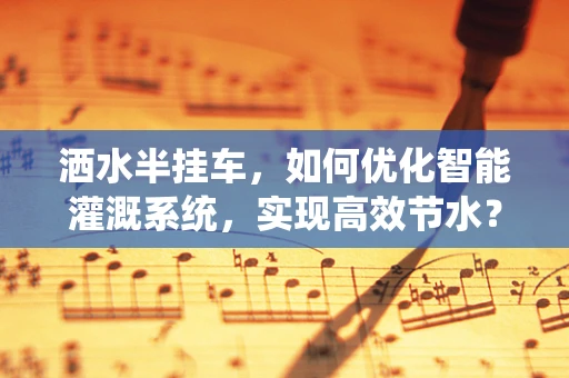洒水半挂车，如何优化智能灌溉系统，实现高效节水？