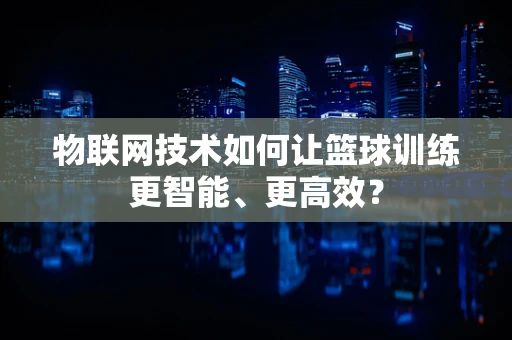 物联网技术如何让篮球训练更智能、更高效？