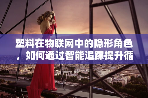 塑料在物联网中的隐形角色，如何通过智能追踪提升循环经济效率？