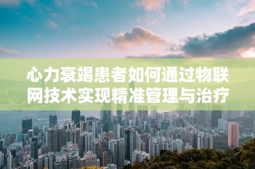 心力衰竭患者如何通过物联网技术实现精准管理与治疗？