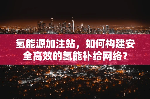 氢能源加注站，如何构建安全高效的氢能补给网络？