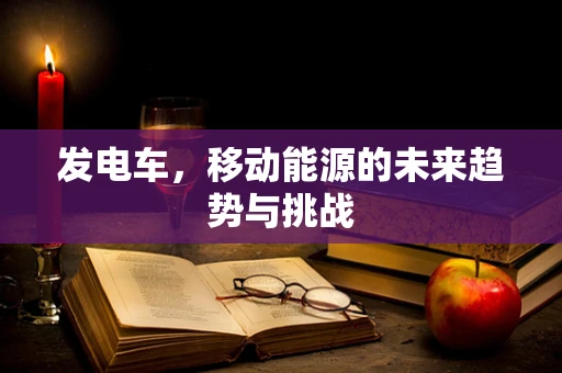 发电车，移动能源的未来趋势与挑战