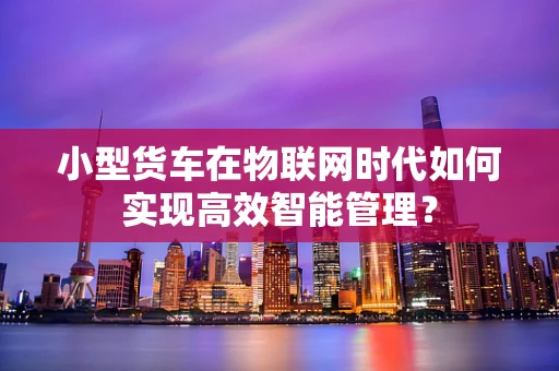 小型货车在物联网时代如何实现高效智能管理？