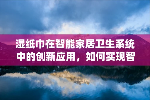 湿纸巾在智能家居卫生系统中的创新应用，如何实现智能补给与监控？