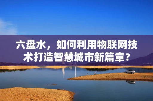 六盘水，如何利用物联网技术打造智慧城市新篇章？