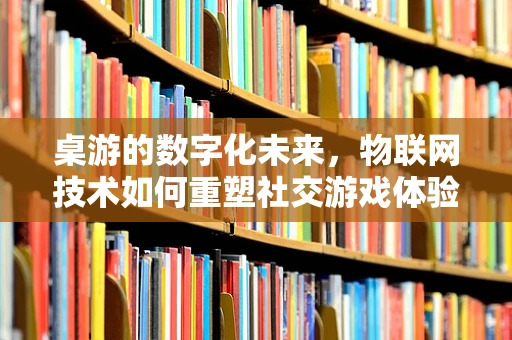桌游的数字化未来，物联网技术如何重塑社交游戏体验？