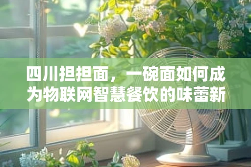 四川担担面，一碗面如何成为物联网智慧餐饮的味蕾新宠？