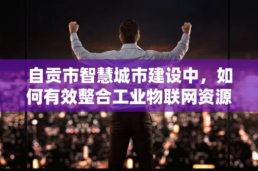自贡市智慧城市建设中，如何有效整合工业物联网资源以促进产业升级？