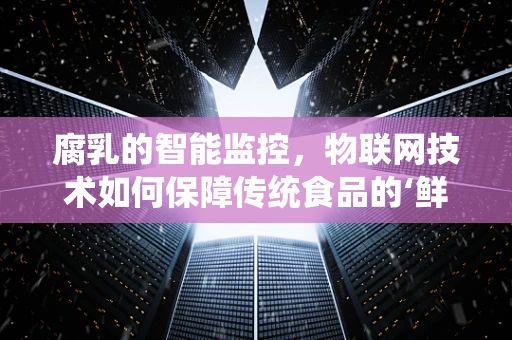 腐乳的智能监控，物联网技术如何保障传统食品的‘鲜’活？