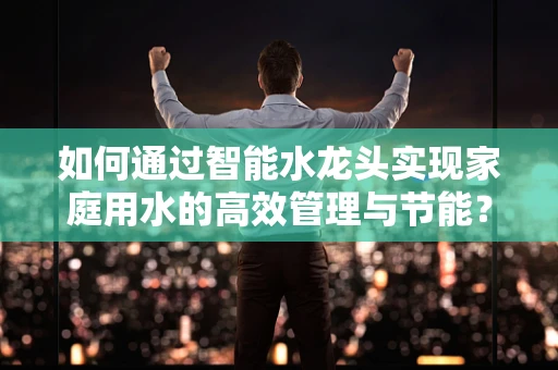 如何通过智能水龙头实现家庭用水的高效管理与节能？