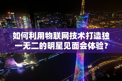 如何利用物联网技术打造独一无二的明星见面会体验？