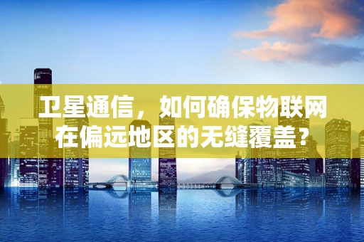 卫星通信，如何确保物联网在偏远地区的无缝覆盖？