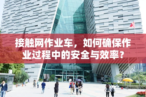 接触网作业车，如何确保作业过程中的安全与效率？