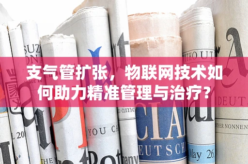 支气管扩张，物联网技术如何助力精准管理与治疗？