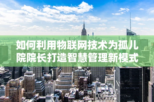 如何利用物联网技术为孤儿院院长打造智慧管理新模式？