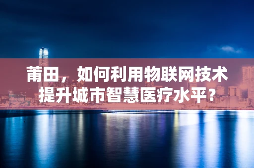 莆田，如何利用物联网技术提升城市智慧医疗水平？