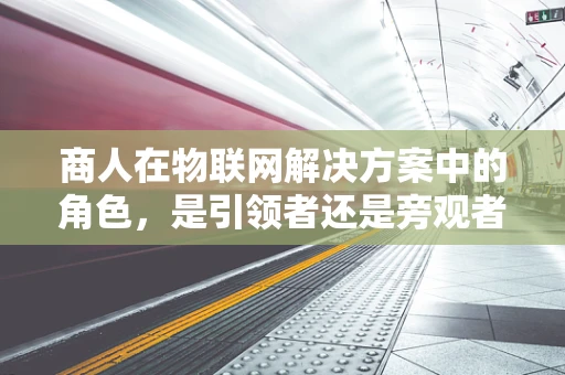 商人在物联网解决方案中的角色，是引领者还是旁观者？