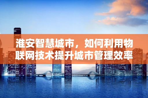 淮安智慧城市，如何利用物联网技术提升城市管理效率？