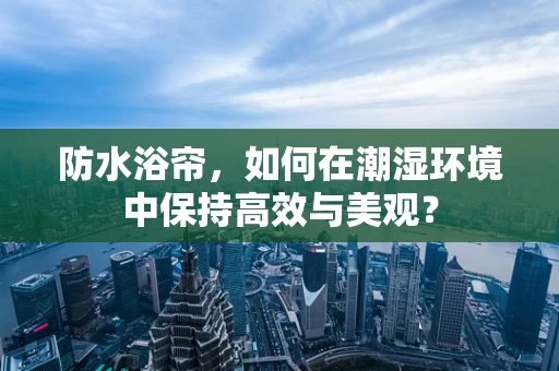 防水浴帘，如何在潮湿环境中保持高效与美观？