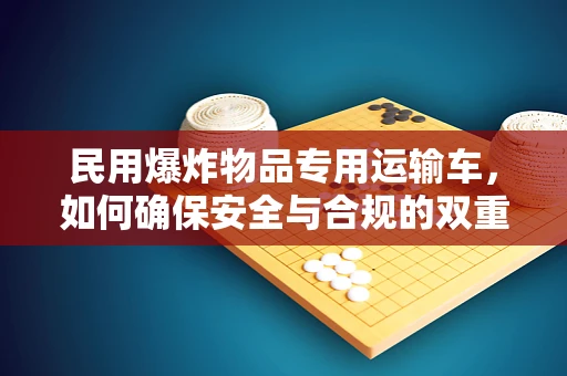 民用爆炸物品专用运输车，如何确保安全与合规的双重保障？