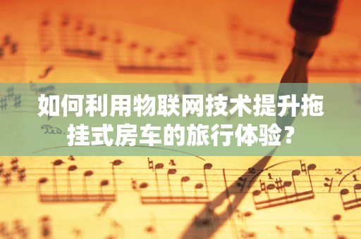 如何利用物联网技术提升拖挂式房车的旅行体验？