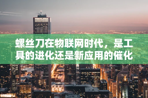 螺丝刀在物联网时代，是工具的进化还是新应用的催化剂？