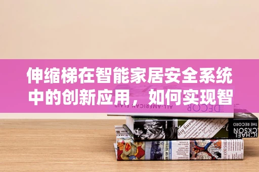 伸缩梯在智能家居安全系统中的创新应用，如何实现智能监控与自动收放？