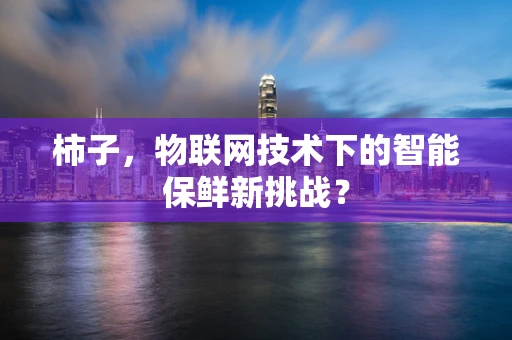 柿子，物联网技术下的智能保鲜新挑战？