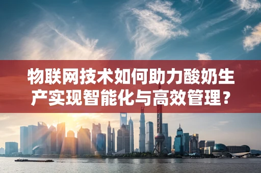 物联网技术如何助力酸奶生产实现智能化与高效管理？