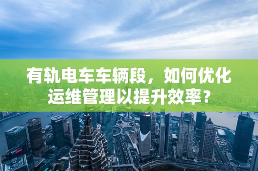 有轨电车车辆段，如何优化运维管理以提升效率？