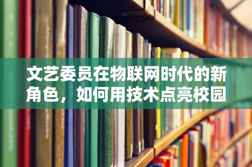 文艺委员在物联网时代的新角色，如何用技术点亮校园文化生活？