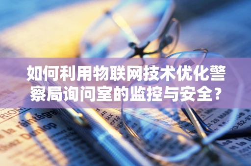 如何利用物联网技术优化警察局询问室的监控与安全？