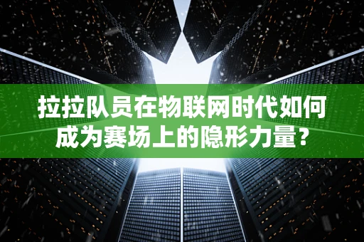 拉拉队员在物联网时代如何成为赛场上的隐形力量？