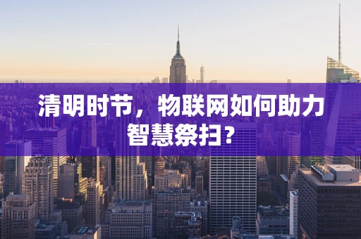 清明时节，物联网如何助力智慧祭扫？