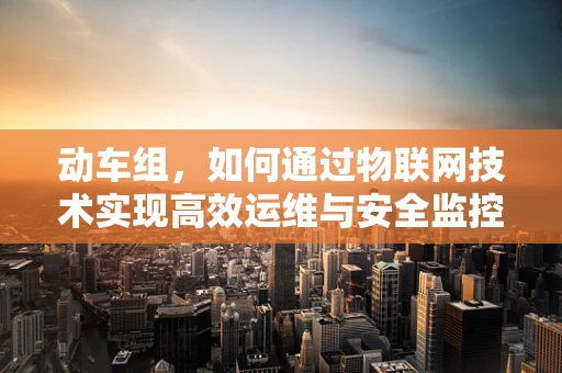 动车组，如何通过物联网技术实现高效运维与安全监控？