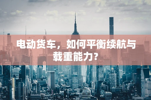 电动货车，如何平衡续航与载重能力？
