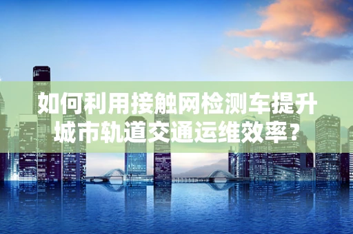 如何利用接触网检测车提升城市轨道交通运维效率？