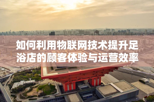 如何利用物联网技术提升足浴店的顾客体验与运营效率？