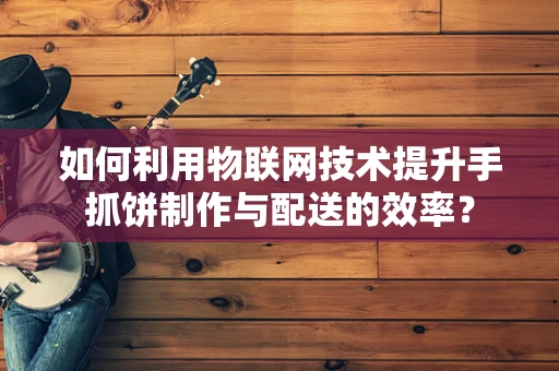 如何利用物联网技术提升手抓饼制作与配送的效率？