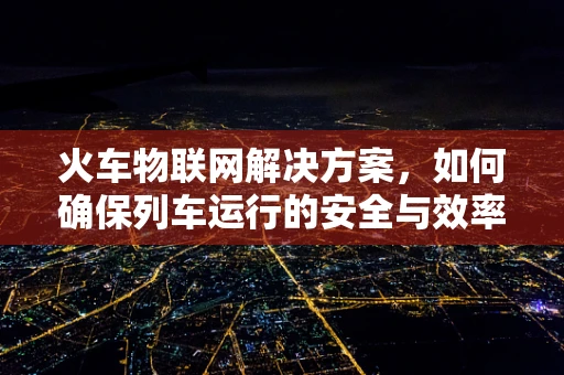火车物联网解决方案，如何确保列车运行的安全与效率？