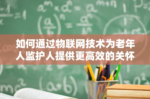 如何通过物联网技术为老年人监护人提供更高效的关怀服务？