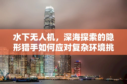 水下无人机，深海探索的隐形猎手如何应对复杂环境挑战？