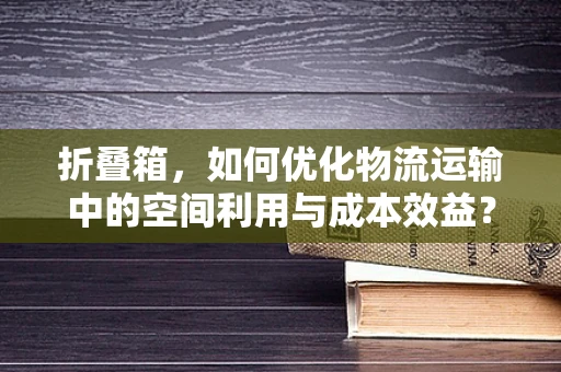 折叠箱，如何优化物流运输中的空间利用与成本效益？