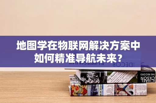地图学在物联网解决方案中如何精准导航未来？